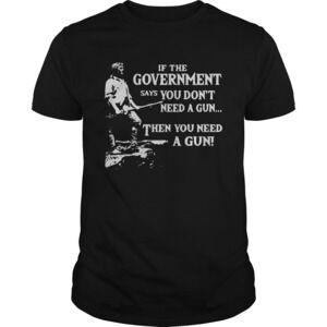 If The Government Says You Dont Need A Gun Then You Need A Gun Shirt